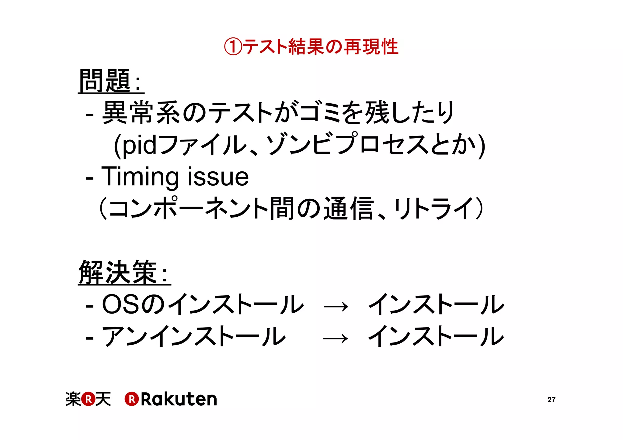 ①テスト結果の再現性

問題：
- 異常系のテストがゴミを残したり
(pidファイル、ゾンビプロセスとか)
- Timing issue
（コンポーネント間の通信、リトライ）
解決策：
- OSのインストール → インストール
- アンインストール → インストール
27

 