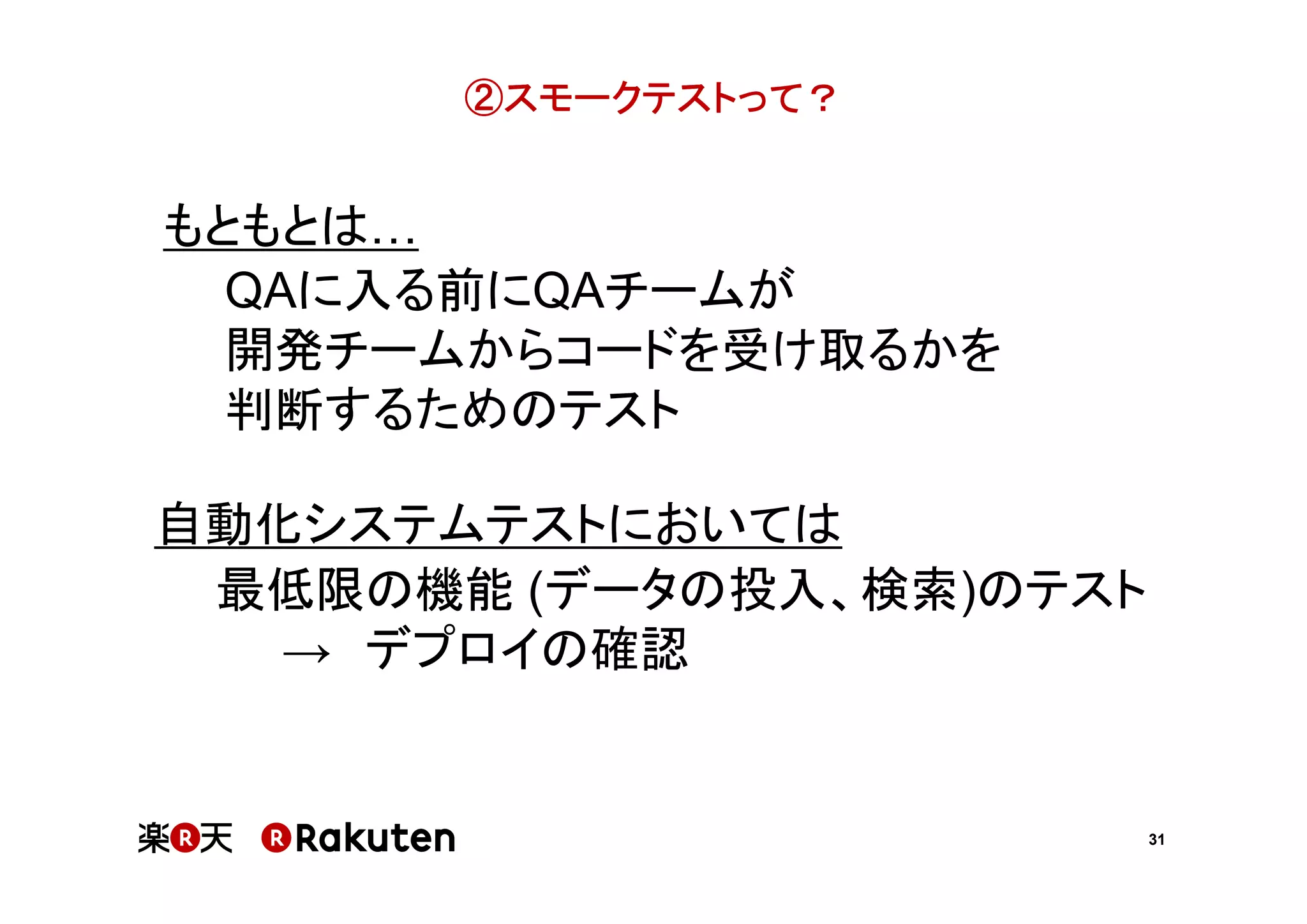 ②スモークテストって？

もともとは
QAに入る前にQAチームが
開発チームからコードを受け取るかを
判断するためのテスト
自動化システムテストにおいては
最低限の機能 (データの投入、検索)のテスト
→ デプロイの確認

31

 