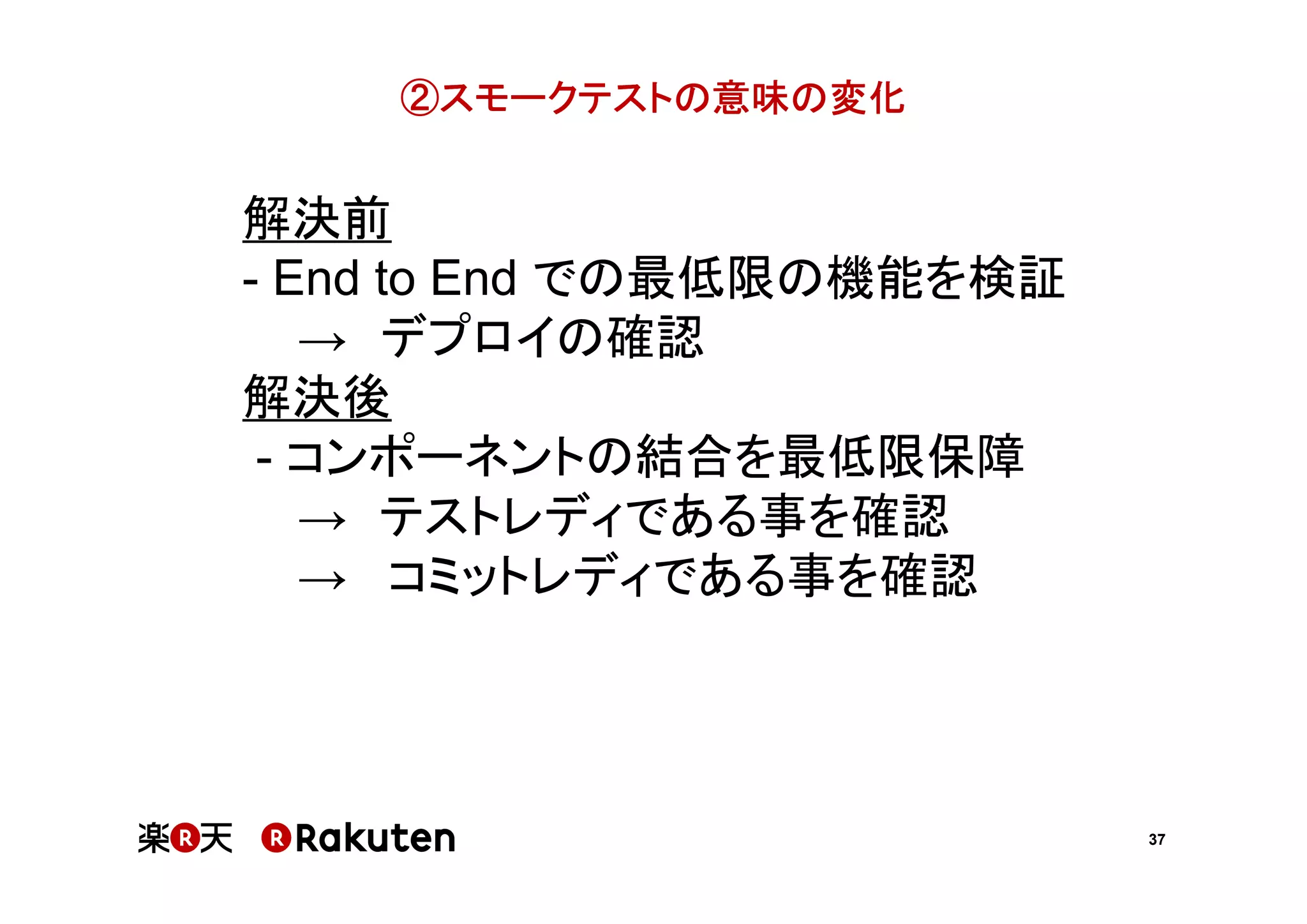 ②スモークテストの意味の変化

解決前
- End to End での最低限の機能を検証
→ デプロイの確認
解決後
- コンポーネントの結合を最低限保障
→ テストレディである事を確認
→ コミットレディである事を確認

37

 
