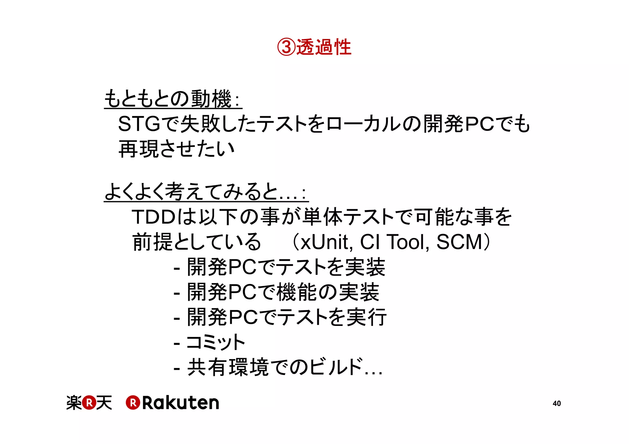 ③透過性

もともとの動機：
STGで失敗したテストをローカルの開発ＰＣでも
再現させたい
よくよく考えてみると ：
ＴＤＤは以下の事が単体テストで可能な事を
前提としている （xUnit, CI Tool, SCM）
- 開発PCでテストを実装
- 開発PCで機能の実装
- 開発ＰＣでテストを実行
- コミット
- 共有環境でのビルド
40

 