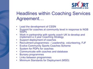 Headlines within Coaching Services Agreement… Lead the development of CSSN  Support for coaches at community level in response to NGB WSPs Work in partnership with sports coach UK to develop and implement a 3 year Coaching Strategy  Support deployment of coaches Recruitment programmes – Leadership, volunteering, FJF Evolve Community Sports Coaches Scheme System for PDPs for coaches Communicate with coaches and database Bursary programmes Links between programmes Minimum Standards for Deployment (MSD) 