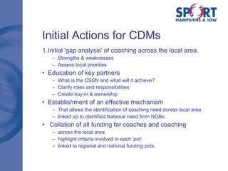 Initial Actions for CDMs Initial 'gap analysis' of coaching across the local area.  Strengths & weaknesses Assess local priorities Education of key partners What is the CSSN and what will it achieve? Clarify roles and responsibilities Create buy-in & ownership Establishment of an effective mechanism That allows the identification of coaching need across local area linked up to identified National need from NGBs. Collation of all funding for coaches and coaching across the local area highlight criteria involved in each 'pot'.  linked to regional and national funding pots. 