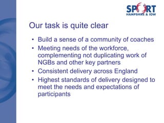 Our task is quite clear Build a sense of a community of coaches Meeting needs of the workforce, complementing not duplicating work of NGBs and other key partners Consistent delivery across England Highest standards of delivery designed to meet the needs and expectations of participants 