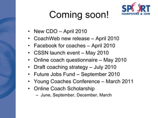 Coming soon! New CDO – April 2010 CoachWeb new release – April 2010 Facebook for coaches – April 2010 CSSN launch event – May 2010 Online coach questionnaire – May 2010 Draft coaching strategy – July 2010 Future Jobs Fund – September 2010 Young Coaches Conference – March 2011 Online Coach Scholarship June, September, December, March 