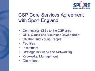 CSP Core Services Agreement with Sport England Connecting NGBs to the CSP area  Club, Coach and Volunteer Development  Children and Young People  Facilities  Investment Strategic Influence and Networking  Knowledge Management  Operations 