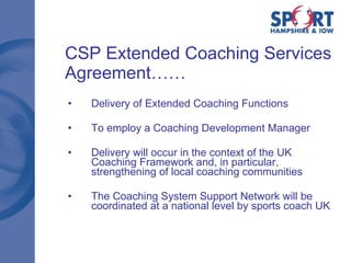 CSP Extended Coaching Services Agreement…… Delivery of Extended Coaching Functions  To employ a Coaching Development Manager Delivery will occur in the context of the UK Coaching Framework and, in particular, strengthening of local coaching communities The Coaching System Support Network will be coordinated at a national level by sports coach UK 