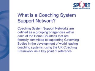 What is a Coaching System Support Network? Coaching System Support Networks are defined as a grouping of agencies within each of the Home Countries that are formally committed to supporting Governing Bodies in the development of world leading coaching systems, using the UK Coaching Framework as a key point of reference 