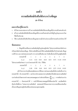 บทที่ 3
ความสัมพันธเชิงฟงกชันระหวางขอมูล
(20 ชั่วโมง)
ผลการเรียนรูที่คาดหวัง
1. เขาใจความหมายของการสรางความสัมพันธเชิงฟงกชันของขอมูลที่ประกอบดวยสองตัวแปร
2. สรางความสัมพันธเชิงฟงกชันของขอมูลที่ประกอบดวยสองตัวแปรที่อยูในรูปอนุกรมเวลาโดย
ใชเครื่องคํานวณ
3. ใชความสัมพันธเชิงฟงกชันของขอมูลพยากรณคาตัวแปรตามเมื่อกําหนดตัวแปรอิสระให
ขอเสนอแนะ
1. ขอมูลที่นํามาศึกษาความสัมพันธอยูในรูปของคูอันดับ ไมสามารถสลับสมาชิกตัวแรก
หรือสมาชิกตัวหลังของขอมูล ถามีการสลับที่กันจะทําใหความสัมพันธเปลี่ยนไป ตัวอยางเชน ขอมูล
รายได (X) และรายจายของครอบครัว (Y) (หนวยเปนพันบาท) ในทองที่แหงหนึ่งในรูปคูอันดับคือ
ครอบครัวที่ 1 2 3 4 5 6 7 8
(x, y) (1,1) (3,2) (4,4) (6,4) (8,5) (9,7) (11,8) (14,9)
ไมสามารถสลับคาของ Y ระหวางครอบครัวที่ 1 กับ 2 ไดเชน
ครอบครัวที่ 1 2 3 4 5 6 7 8
(x, y) (1,2) (3,1) (4,4) (6,4) (8,5) (9,7) (11,8) (14,9)
แมวาในการหาคาเฉลี่ยเลขคณิตของรายไดและรายจายจะคงเดิมเมื่อมีการสลับที่ระหวาง
ครอบครัวที่ 1 กับ ครอบครัวที่ 2 และในการคํานวณสมการความสัมพันธ ตองพิจารณาความสัมพันธ
ระหวางตัวแปรโดยการหาคา ผลบวกของผลคูณระหวางตัวแปรทั้งสอง (
n
i i
i 1
x y
=
∑ ) การสลับคาระหวาง
ครอบครัวที่ 1 กับครอบครัวที่ 2 จะทําใหคาผลบวกผลคูณนี้เปลี่ยนแปลงไป และมีผลถึงคา
สัมประสิทธิ์ตางๆ ในสมการความสัมพันธ ตลอดจนทําใหแผนภาพการกระจายเปลี่ยนแปลงดวย
เนื่องจากขอมูลของคูลําดับเปลี่ยนแปลงคนละจุดจากจุดเดิม
 