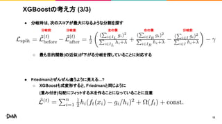 XGBoostの考え方 (3/3)
● 分岐時は, 次のスコアが最大になるような分割を探す
○ 最も目的関数(の近似)が下がる分岐を探していることに対応する
● Friedmanとぜんぜん違うように見える...?
○ XGBoostも式変形すると, Friedmanと同じように
(重み付き)勾配にフィットする木を作ることになっていることに注意
12
分岐前 分岐後 左の葉 右の葉 分岐前
 