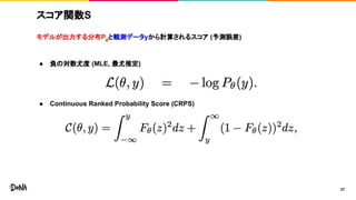 スコア関数S
モデルが出力する分布Pθ
と観測データyから計算されるスコア (予測誤差)
● 負の対数尤度 (MLE, 最尤推定)
● Continuous Ranked Probability Score (CRPS)
27
 