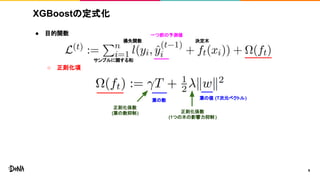 XGBoostの定式化
● 目的関数
○ 正則化項
9
葉の数 葉の値 (T次元ベクトル)
正則化係数
(葉の数抑制) 正則化係数
(1つの木の影響力抑制 )
一つ前の予測値
損失関数
サンプルに関する和
決定木
 
