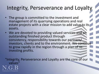 Integrity, Perseverance and LoyaltyThe group is committed to the investment and management of its quarrying operations and real estate projects with a clear mission to add value to its assets.We are devoted to providing valued services and an outstanding finished product through consistency, responsibility towards our partners/ investors, clients and to the environment. We continue to grow rapidly in the region through a plan of re-investing profits."Integrity, Perseverance and Loyalty are the core of our values"