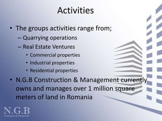 ActivitiesThe groups activities range from; Quarrying operationsReal Estate VenturesCommercial propertiesIndustrial propertiesResidential propertiesN.G.B Construction & Management currently owns and manages over 1 million square meters of land in Romania