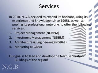 ServicesIn 2010, N.G.B decided to expand its horizons, using its experience and knowledge (since 1995), as well as pooling its professional networks to offer the following services; 	Project Management (NGBPM)Investment Management (NGBIM)Architecture & Engineering (NGBAE)Marketing (NGBM)Our goal is to lead and develop the Next Generation Buildings of the region! 