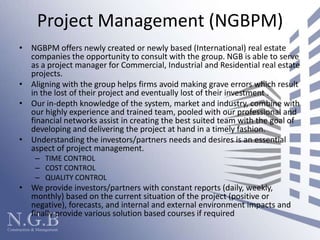 Project Management (NGBPM)NGBPM offers newly created or newly based (International) real estate companies the opportunity to consult with the group. NGB is able to serve as a project manager for Commercial, Industrial and Residential real estate projects.Aligning with the group helps firms avoid making grave errors which result in the lost of their project and eventually lost of their investment . Our in-depth knowledge of the system, market and industry, combine with our highly experience and trained team, pooled with our professional and financial networks assist in creating the best suited team with the goal of developing and delivering the project at hand in a timely fashion. Understanding the investors/partners needs and desires is an essential aspect of project management.  TIME CONTROLCOST CONTROLQUALITY CONTROL We provide investors/partners with constant reports (daily, weekly, monthly) based on the current situation of the project (positive or negative), forecasts, and internal and external environment impacts and finally provide various solution based courses if required  
