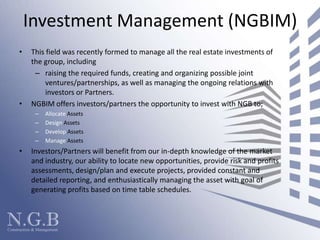 Investment Management (NGBIM)This field was recently formed to manage all the real estate investments of the group, includingraising the required funds, creating and organizing possible joint ventures/partnerships, as well as managing the ongoing relations with investors or Partners. NGBIM offers investors/partners the opportunity to invest with NGB to;Allocate AssetsDesign AssetsDevelop AssetsManage Assets Investors/Partners will benefit from our in-depth knowledge of the market and industry, our ability to locate new opportunities, provide risk and profits assessments, design/plan and execute projects, provided constant and detailed reporting, and enthusiastically managing the asset with goal of generating profits based on time table schedules.  