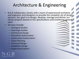 Architecture & Engineering N.G.B collaborates closely with a team of experienced architects and engineers and designers to provide the complete set of design services. Our goal is to design, develop, manage and deliver our clients projects based on the specifications and timeframe agreed upon.  Services include:  Geological StudiesHydrologic StudiesArchitecture Design Demolition AuthorizationConstruction AuthorizationUrban PlanningStructural DesignInstallation DesignSupervision/support