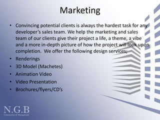 MarketingConvincing potential clients is always the hardest task for any developer’s sales team. We help the marketing and sales team of our clients give their project a life, a theme, a vibe and a more in-depth picture of how the project will look upon completion.  We offer the following design services; Renderings 3D Model (Machetes)Animation VideoVideo PresentationBrochures/flyers/CD’s  