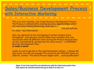 Sales/Business Development Process 
~ with Interactive Marketing... 
This is an ever evolving - but simple Business Development Process. 
The Process is utilized while creating business opportunities within 
the Interactive Media/Marketing Landscape (i.e. websites, web 
applications, internet marketing, social media, ETC. ) As you will see, 
it’s short - but informative! 
Also, be cognizant to the overlapping of certain content items 
throughout - only because several slides have variables that may 
touch each other @ different times during the Process because they 
are ALL intertwined & coming from the same source – a CENTERED 
Business Development Plan, 
to make it work! 
Lastly, try not to get lost in the Lead Generation section – I always do! 
(too much, but still not enough) The actual biz dev PROCESS starts on 
Slide #7, named: “The SALES Process begins with…Lead Qualification” 
Again, if not in the mood for any interference with the initial entry points from 
lead capture & Lead Generation then go to slide #7 to start. ty ! 
 