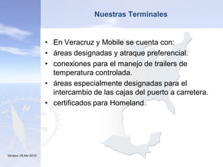 Nuestras Terminales
                Click to edit Master title style
             • En Veracruz y Mobile se cuenta con:
    • Click to edit Master text styles styles
              • Click to edit Master text
                 • áreas designadas y atraque preferencial.
           – Second level           – Second level
                 • conexiones para el manejo de trailers de
              • Third level            • Third level
                    temperatura controlada.
                 •– Fourth level         – Fourth level
                    áreas especialmente designadas para el
                      » Fifth level         » Fifth level
                    intercambio de las cajas del puerto a carretera.
                 • certificados para Homeland




Version: 05 Abr 2010                                              43
    8/27/2010                                                      43
 