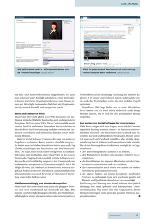 Case: aseantiC




  Wie bei Facebook und Co.: Mitarbeitende lassen sich          Wikis für jeden Bedarf: neu lassen sich auch umfang­
  als Freunde hinzufügen.   Bildquelle: Microsoft              reiche enterprise Wikis realisieren.   Bildquelle: Microsoft




mit Bild und Anwesenheitsstatus eingeblendet. So kann        Nebeneffekt auf die überfällige Ablösung des Internet Ex-
man jederzeit sofort Kontakt aufnehmen. Diese Visitenkar-    plorers 6 in vielen Unternehmen haben. Schliesslich wur-
te kommt auch beim Organisationsbrowser zum Einsatz, ei-     de auch das Webinterface weiter für den mobilen Zugriff
nem auf Silverlight basierenden WebPart, der Organisatio-    optimiert.
nen dynamisch darstellt und navigierbar macht.                 SharePoint 2010 liegt bisher nur in einer öffentlichen
                                                             Beta-Version vor. Es wird daher sicherlich noch einige
Wikis und Enterprise Wikis                                   Monate dauern, bis es sich für den produktiven Einsatz
SharePoint 2010 stellt gleich zwei Wiki-Varianten zur Ver-   empfiehlt.
fügung: einfache Wikis für Teamseiten und umfangreichere
Templates für Enterprise Wikis. Diese Funktionalität wurde   Der Nutzen von Social Software im Unternehmen
zudem deutlich verbessert. Besonders hervorzuheben ist       Viele Leser mögen sich nun fragen, wozu solche Features
hier die Rich-Text-Unterstützung und das vereinfachte Ein-   eigentlich benötigt werden, zumal – so lautet ein weit ver-
binden von Bildern und Multimedia-Dateien sowie Multi-       breitetes Vorurteil – die Mitarbeiter mit Facebook und Co.
media-Streams.                                               sowieso nur Zeit und Bandbreite vergeuden. Dieses Vorur-
   Weitere Social Software-Features, die man von anderen     teil mag auch auf Facebook zutreffen, aber richtig einge-
Angeboten im Internet kennt, wurden ebenfalls integriert.    setzt bringt Social Software im Unternehmen viele Vorteile.
So findet man auf vielen SharePoint-Seiten neu auch Tag      Die aktive Nutzung dieser Funktionen ermöglicht es Orga-
Clouds, zum Beispiel auf Portalseiten oder den Nutzerpro-    nisationen:
filen. Die Tag Clouds sind zudem navigierbar. Grundsätz-     •	 den Wissenszugriff und -austausch zu fördern,
lich kann man festhalten, dass SharePoint in der neuen       •	 den	 Mitarbeitern	 flexibles	 und	 mobiles	 Arbeiten	 zu	 er-
Version die Tagging-Funktionalität mittels Schlagworten/        möglichen,
Keywords sehr breitflächig umgesetzt hat. Damit wird eine    •	 die	Identifikation	der	eigenen	Mitarbeiter	mit	der	Orga-
umfassende, usergenerierte Taxonomie möglich. Auch die          nisation zu unterstützen und zu verstärken,
Möglichkeiten, ein Feedback zu hinterlassen, wurden aus-     •	 die	 Kommunikation	 nach	 innen	 wie	 aussen	 zu	 verbes-
gebaut. Neben der bereits erwähnten Kommentarfunktion           sern und zu personalisieren sowie
können Inhalte nun auch bewertet werden (durch Vertei-       •	 die	 eigene	 Agilität	 auf	 immer	 komplexer	 werdenden	
lung von ein bis fünf Sternen).                                 Märkten zu verbessern (was sich wiederum positiv auf
                                                                Umsatz und Qualität des Kundenservices auswirkt).
Plattformunabhängig und standardkompatibel                   Einführung und Nutzung von Social Software sind jedoch
SharePoint 2010 unterstützt nun auch alle gängigen Brow-     abhängig von einer gelebten und transparenten Unter-
ser und setzt zunehmend auf Standards wie Ajax. Der          nehmenskultur. Nur wenn sich eine Organisation diesen
Einsatz von Silverlight hingegen schränkt die Plattformun-   Herausforderungen stellt, kann das gesamte Potenzial aus-
abhängigkeit wieder etwas ein, könnte aber einen positiven   genutzt werden.




                                                                                            © Netzmedien AG                   51
 