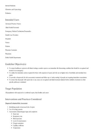 InternalMedicine
Obstetrics and Gynecology
Pediatrics
Intended Users
Advanced Practice Nurses
Allied HealthPersonnel
EmergencyMedicalTechnicians/Paramedics
HealthCare Providers
Hospitals
Nurses
Patients
PhysicianAssistants
Physicians
Public HealthDepartments
Guideline Objective(s)
To ensure healthcare systems inallclinicalsettings consider sepsis as animmediate life-threateningconditionthat should be recognised and
treated as anemergency
To outline the immediate actions required for those withsuspicionofsepsis and who are at highest risk ofmorbidityand mortalityfrom
sepsis
To provide a framework for risk assessment, treatment and follow-up or 'safety-netting' ofpeople not requiringimmediate resuscitation
To ensure that allpeople withsepsis due to anycause are recognised and initialtreatment initiated before definitive treatment onother
specific pathways is instituted
Target Population
Allpopulations withsuspected or confirmed sepsis, their families and carers
Interventions and Practices Considered
Diagnosis/Evaluation/Risk Assessment
1. Identifyingpeople at increased risk ofsepsis
2. Use ofscoringsystems
3. Assessment ofphysiologicalsigns and symptoms
Heart rate
Respiratoryrate
Blood pressure
Levelofconsciousness
Oxygensaturation
Capillaryrefilltime
Temperature
 
