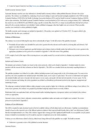 Center for Sepsis Control&Care (http://www.cscc.uniklinikum-jena.de/cscc/en/CSCC-p-7.html )
HealthEconomic Literature Search
Systematic literature searches were also undertakento identifyhealtheconomic evidence withinpublished literature relevant to the review
questions. The evidence was identified byconductinga broad searchrelatingto sepsis and bacterialmeningitis populations inthe NHS Economic
EvaluationDatabase (NHS EED), the HealthTechnologyAssessment database (HTA) and the HealthEconomic Evaluations Database (HEED)
withno date restrictions. The HealthEconomic EvaluationDatabase ceased productionin2014 withaccess ceasinginJanuary2015. Additionally,
the searchwas runonMEDLINEand EMBASEusinga specific economic filter, from2012, to ensure recent publications that had not yet been
indexed bythe economic databases were identified. Studies published inlanguages other thanEnglishwere not reviewed. Where possible,
searches were restricted to articles published inEnglish.
The healtheconomic searchstrategies are included inAppendixG. Allsearches were updated on9 October 2015. No papers added to the
databases after this date were considered.
Evidence ofEffectiveness
The evidence was reviewed followingthe steps shownschematicallyinFigure 1 inthe fullversionofthe guideline document:
Potentiallyrelevant studies were identified for eachreviewquestionfromthe relevant searchresults byreviewingtitles and abstracts. Full
papers were thenobtained.
Fullpapers were reviewed against pre-specified inclusionand exclusioncriteria to identifystudies that addressed the reviewquestioninthe
appropriate population(reviewprotocols are included inAppendixC ofthe fullversionofthe guideline).
A20%sample ofeachofthe stages ofthe reviewingprocess was qualityassured bya second reviewer to eliminate anypotentialofreviewer bias
or error.
Inclusionand ExclusionCriteria
The inclusionand exclusionofstudies was based onthe reviewprotocols, whichcanbe found inAppendixC. Excluded studies byreview
question(withthe reasons for their exclusion) are listed inAppendixL. The GDGwas consulted about anyuncertaintyregardinginclusionor
exclusion.
The guideline populationwas defined to be adults, children(includingneonates) and youngpeople at risk ofdevelopingsepsis. For some review
questions, the reviewpopulationalso included people withdefinite sepsis, severe sepsis or septic shock. The reviewoninformationand support
also included families and carers ofpeople who had sepsis or severe sepsis, and people who had survived episodes ofsevere sepsis. For the
reviewoneducationand training, the reviewpopulationwas defined as allhealthcare professionals involved inthe diagnosis, management and
monitoringofsepsis.
The subgroups considered included children, adults, pregnant women, people at higher risk ofinfection, and different settings ofcare delivery. For
some reviewquestions, the evidence was grouped bypredefined subgroup analysis based onseverityofillness.
Randomised trials, non-randomised trials, and observationalstudies (includingdiagnostic or prognostic studies) were included inthe evidence
reviews as appropriate.
Literature reviews, posters, letters, editorials, comment articles, unpublished studies and studies not inEnglishwere excluded. The review
protocols are presented inAppendixC.
Evidence ofCost-effectiveness
The GDGis required to make decisions based onthe best available evidence ofbothclinicaland cost-effectiveness. Guideline recommendations
should be based onthe expected costs ofthe different options inrelationto their expected healthbenefits (that is, their "cost effectiveness") rather
thanthe totalimplementationcost. Thus, ifthe evidence suggests that a strategyprovides significant healthbenefits at anacceptable cost per patient
treated, it should be recommended evenifit would be expensive to implement across the whole population.
Evidence oncost-effectiveness related to the keyclinicalissues beingaddressed inthe guideline was sought. The healtheconomist:
Undertook a systematic reviewofthe published economic literature.
Literature Review
 