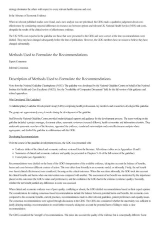strategydominates the others withrespect to everyrelevant healthoutcome and cost.
Inthe Absence ofEconomic Evidence
Whenno relevant published studies were found, and a newanalysis was not prioritised, the GDGmade a qualitative judgement about cost-
effectiveness byconsideringexpected differences inresource use betweenoptions and relevant UK NationalHealthService (NHS) unit costs,
alongside the results ofthe clinicalreviewofeffectiveness evidence.
The UK NHS costs reported inthe guideline are those that were presented to the GDGand were correct at the time recommendations were
drafted. Theymayhave changed subsequentlybefore the time ofpublication. However, the GDGmembers have no reasonto believe theyhave
changed substantially.
Methods Used to Formulate the Recommendations
Expert Consensus
InformalConsensus
Description of Methods Used to Formulate the Recommendations
Note fromthe NationalGuideline Clearinghouse (NGC):The guideline was developed bythe NationalGuideline Centre onbehalfofthe National
Institute for Healthand Care Excellence (NICE). See the "AvailabilityofCompanionDocuments"field for the fullversionofthis guidance and
related appendices.
Who Developed This Guideline?
AmultidisciplinaryGuideline Development Group (GDG) comprisinghealthprofessionals, laymembers and researchers developed this guideline.
The group met approximatelyevery6 weeks duringthe development ofthe guideline.
Stafffromthe NationalGuideline Centre provided methodologicalsupport and guidance for the development process. The teamworkingonthe
guideline included a project manager, document editor, systematic reviewers (researchfellows), healtheconomists and informationscientists. They
undertook systematic searches ofthe literature, appraised the evidence, conducted meta-analysis and cost-effectiveness analysis where
appropriate, and drafted the guideline incollaborationwiththe GDG.
DevelopingRecommendations
Over the course ofthe guideline development process, the GDGwas presented with:
Evidence tables ofthe clinicaland economic evidence reviewed fromthe literature. Allevidence tables are inAppendices Hand I.
Summaries ofclinicaland economic evidence and quality(as presented inChapters 5-16 ofthe fullversionofthe guideline)
Forest plots (see AppendixK)
Recommendations were drafted onthe basis ofthe GDG's interpretationofthe available evidence, takinginto account the balance ofbenefits,
harms and costs betweendifferent courses ofaction. This was either done formallyinaneconomic model, or informally. Firstly, the net benefit
over harm(clinicaleffectiveness) was considered, focusingonthe criticaloutcomes. Whenthis was done informally, the GDGtook into account
the clinicalbenefits and harms whenone interventionwas compared withanother. The assessment ofnet benefit was moderated bythe importance
placed onthe outcomes (the GDG's values and preferences), and the confidence the GDGhad inthe evidence (evidence quality). Secondly,
whether the net benefit justified anydifferences incosts was assessed.
Whenclinicaland economic evidence was ofpoor quality, conflictingor absent, the GDGdrafted recommendations based ontheir expert opinion.
The considerations for makingconsensus-based recommendations include the balance betweenpotentialharms and benefits, the economic costs
compared to the economic benefits, current practices, recommendations made inother relevant guidelines, patient preferences and equalityissues.
The consensus recommendations were agreed throughdiscussions inthe GDG. The GDGalso considered whether the uncertaintywas sufficient to
justifydelayingmakinga recommendationto await further research, takinginto account the potentialharmoffailingto make a clear
recommendation.
The GDGconsidered the 'strength' ofrecommendations. This takes into account the qualityofthe evidence but is conceptuallydifferent. Some
 