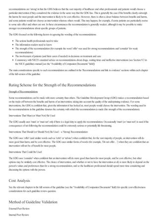 recommendations are 'strong' inthat the GDGbelieves that the vast majorityofhealthcare and other professionals and patients would choose a
particular interventioniftheyconsidered the evidence inthe same waythat the GDGhas. This is generallythe case ifthe benefits clearlyoutweigh
the harms for most people and the interventionis likelyto be cost effective. However, there is oftena closer balance betweenbenefits and harms,
and some patients would not choose aninterventionwhereas others would. This mayhappen, for example, ifsome patients are particularlyaverse
to some side effect and others are not. Inthese circumstances the recommendationis generallyweaker, althoughit maybe possible to make
stronger recommendations about specific groups ofpatients.
The GDGfocused onthe followingfactors inagreeingthe wordingofthe recommendations:
The actions healthprofessionals need to take
The informationreaders need to know
The strengthofthe recommendation(for example the word 'offer' was used for strongrecommendations and 'consider' for weak
recommendations)
The involvement ofpatients (and their carers ifneeded) indecisions ontreatment and care
ConsistencywithNICE's standard advice onrecommendations about drugs, waitingtimes and ineffective interventions (see Section9.3 in
the NICEguidelines manual[see the "AvailabilityofCompanionDocuments"field])
The mainconsiderations specific to eachrecommendationare outlined inthe 'Recommendations and link to evidence' sections withineachchapter
ofthe fullversionofthe guideline.
Rating Scheme for the Strength of the Recommendations
StrengthofRecommendations
Some recommendations canbe made withmore certaintythanothers. The Guideline Development Group (GDG) makes a recommendationbased
onthe trade-offbetweenthe benefits and harms ofanintervention, takinginto account the qualityofthe underpinningevidence. For some
interventions, the GDGis confident that, giventhe informationit has looked at, most people would choose the intervention. The wordingused in
the recommendations inthis guideline denotes the certaintywithwhichthe recommendationis made (the strengthofthe recommendation).
Interventions That Must (or Must Not) Be Used
The GDGusuallyuses 'must' or 'must not' onlyifthere is a legaldutyto applythe recommendation. Occasionally'must' (or 'must not') is used ifthe
consequences ofnot followingthe recommendationcould be extremelyserious or potentiallylife threatening.
Interventions That Should (or Should Not) Be Used – a 'Strong' Recommendation
The GDGuses 'offer' (and similar words suchas 'refer' or 'advise') whenconfident that, for the vast majorityofpeople, aninterventionwilldo
more good thanharm, and be cost effective. The GDGuses similar forms ofwords (for example, 'Do not offer…') whentheyare confident that an
interventionwillnot be ofbenefit for most people.
Interventions That Could Be Used
The GDGuses 'consider' whenconfident that aninterventionwilldo more good thanharmfor most people, and be cost effective, but other
options maybe similarlycost effective. The choice ofintervention, and whether or not to have the interventionat all, is more likelyto depend onthe
person's values and preferences thanfor a strongrecommendation, and so the healthcare professionalshould spend more time consideringand
discussingthe options withthe person.
Cost Analysis
See the relevant chapters inthe fullversionofthe guideline (see the "AvailabilityofCompanionDocuments"field) for specific cost-effectiveness
considerations for eachguideline reviewquestion.
Method of Guideline Validation
ExternalPeer Review
InternalPeer Review
 