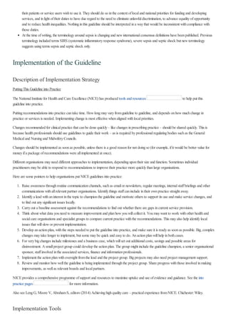 their patients or service users wishto use it. Theyshould do so inthe context oflocaland nationalpriorities for fundingand developing
services, and inlight oftheir duties to have due regard to the need to eliminate unlawfuldiscrimination, to advance equalityofopportunity
and to reduce healthinequalities. Nothinginthis guideline should be interpreted ina waythat would be inconsistent withcompliance with
those duties.
At the time ofwriting, the terminologyaround sepsis is changingand newinternationalconsensus definitions have beenpublished. Previous
terminologyincluded terms SIRS (systematic inflammatoryresponse syndrome), severe sepsis and septic shock but newterminology
suggests usingterms sepsis and septic shock only.
Implementation of the Guideline
Description of Implementation Strategy
PuttingThis Guideline into Practice
The NationalInstitute for Healthand Care Excellence (NICE) has produced tools and resources to help put this
guideline into practice.
Puttingrecommendations into practice cantake time. Howlongmayvaryfromguideline to guideline, and depends onhowmuchchange in
practice or services is needed. Implementingchange is most effective whenaligned withlocalpriorities.
Changes recommended for clinicalpractice that canbe done quickly– like changes inprescribingpractice – should be shared quickly. This is
because healthprofessionals should use guidelines to guide their work – as is required byprofessionalregulatingbodies suchas the General
Medicaland Nursingand MidwiferyCouncils.
Changes should be implemented as soonas possible, unless there is a good reasonfor not doingso (for example, ifit would be better value for
moneyifa package ofrecommendations were allimplemented at once).
Different organisations mayneed different approaches to implementation, dependingupontheir size and function. Sometimes individual
practitioners maybe able to respond to recommendations to improve their practice more quicklythanlarge organisations.
Here are some pointers to help organisations put NICEguidelines into practice:
1. Raise awareness throughroutine communicationchannels, suchas emailor newsletters, regular meetings, internalstaffbriefings and other
communications withallrelevant partner organisations. Identifythings staffcaninclude intheir ownpractice straight away.
2. Identifya lead withaninterest inthe topic to championthe guideline and motivate others to support its use and make service changes, and
to find out anysignificant issues locally.
3. Carryout a baseline assessment against the recommendations to find out whether there are gaps incurrent service provision.
4. Think about what data youneed to measure improvement and planhowyouwillcollect it. Youmaywant to work withother healthand
socialcare organisations and specialist groups to compare current practice withthe recommendations. This mayalso help identifylocal
issues that willslowor prevent implementation.
5. Develop anactionplan, withthe steps needed to put the guideline into practice, and make sure it is readyas soonas possible. Big, complex
changes maytake longer to implement, but some maybe quick and easyto do. Anactionplanwillhelp inbothcases.
6. For verybigchanges include milestones and a business case, whichwillset out additionalcosts, savings and possible areas for
disinvestment. Asmallproject group could develop the actionplan. The group might include the guideline champion, a senior organisational
sponsor, staffinvolved inthe associated services, finance and informationprofessionals.
7. Implement the actionplanwithoversight fromthe lead and the project group. Bigprojects mayalso need project management support.
8. Reviewand monitor howwellthe guideline is beingimplemented throughthe project group. Share progress withthose involved inmaking
improvements, as wellas relevant boards and localpartners.
NICEprovides a comprehensive programme ofsupport and resources to maximise uptake and use ofevidence and guidance. See the into
practice pages for more information.
Also see LengG, Moore V, AbrahamS, editors (2014) Achievinghighqualitycare – practicalexperience fromNICE. Chichester:Wiley.
Implementation Tools
 