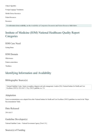 ClinicalAlgorithm
ForeignLanguage Translations
Mobile Device Resources
Patient Resources
Resources
Institute of Medicine (IOM) National Healthcare Quality Report
Categories
IOM Care Need
GettingBetter
IOM Domain
Effectiveness
Patient-centeredness
Timeliness
Identifying Information and Availability
Bibliographic Source(s)
NationalGuideline Centre. Sepsis:recognition, diagnosis and earlymanagement. London(UK):NationalInstitute for Healthand Care
Excellence (NICE); 2016 Jul13. 50 p. (NICEguideline; no. 51).
Adaptation
Some recommendations were adapted fromother NationalInstitute for Healthand Care Excellence (NICE) guidelines (as noted inthe "Major
Recommendations"field).
Date Released
2016 Jul13
Guideline Developer(s)
NationalGuideline Centre - NationalGovernment Agency[Non-U.S.]
Source(s) of Funding
For informationabout availability, see the Availability of Companion Documents and Patient Resources fields below.
 
