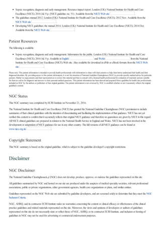 Sepsis:recognition, diagnosis and earlymanagement. Resource impact report. London(UK):NationalInstitute for Healthand Care
Excellence (NICE); 2016 Jul. 9 p. (NICEguideline; no. 51). Available fromthe NICEWeb site .
The guidelines manual2012. London(UK):NationalInstitute for Healthand Care Excellence (NICE); 2012 Nov. Available fromthe
NICEWeb site .
DevelopingNICEguidelines:the manual2014. London(UK):NationalInstitute for Healthand Care Excellence (NICE); 2014 Oct.
Available fromthe NICEWeb site .
Patient Resources
The followingis available:
Sepsis:recognition, diagnosis and earlymanagement. Informationfor the public. London(UK):NationalInstitute for Healthand Care
Excellence (NICE); 2016 Jul. 9 p. Available inEnglish and Welsh fromthe National
Institute for Healthand Care Excellence (NICE) Web site. Also available for download inePub or eBook formats fromthe NICEWeb
site .
Pleasenote: This patient information is intended to providehealth professionals with information to sharewith their patients to help thembetter understand their health and their
diagnosed disorders. By providingaccess to this patient information, it is not theintention of National GuidelineClearinghouse(NGC) to providespecificmedical advicefor particular
patients. Rather weurgepatients and their representatives to review this material and then to consult with alicensed health professional for evaluation of treatment options suitable
for themas well as for diagnosis and answers to their personal medical questions. This patient information has been derived and prepared fromaguidelinefor health careprofessionals
included on NGCby theauthors or publishers of that original guideline. Thepatient information is not reviewed by NGCto establish whether or not it accurately reflects theoriginal
guideline's content.
NGC Status
This NGC summarywas completed byECRI Institute onNovember 21, 2016.
The NationalInstitute for Healthand Care Excellence (NICE) has granted the NationalGuideline Clearinghouse (NGC) permissionto include
summaries oftheir clinicalguidelines withthe intentionofdisseminatingand facilitatingthe implementationofthat guidance. NICEhas not yet
verified this content to confirmthat it accuratelyreflects that originalNICEguidance and therefore no guarantees are givenbyNICEinthis regard.
AllNICEclinicalguidelines are prepared inrelationto the NationalHealthService inEngland and Wales. NICEhas not beeninvolved inthe
development or adaptationofNICEguidance for use inanyother country. The fullversions ofallNICEguidance canbe found at
www.nice.org.uk .
Copyright Statement
This NGC summaryis based onthe originalguideline, whichis subject to the guideline developer's copyright restrictions.
Disclaimer
NGC Disclaimer
The NationalGuideline Clearinghouseâ„¢ (NGC) does not develop, produce, approve, or endorse the guidelines represented onthis site.
Allguidelines summarized byNGC and hosted onour site are produced under the auspices ofmedicalspecialtysocieties, relevant professional
associations, public or private organizations, other government agencies, healthcare organizations or plans, and similar entities.
Guidelines represented onthe NGC Web site are submitted byguideline developers, and are screened solelyto determine that theymeet the NGC
InclusionCriteria.
NGC, AHRQ, and its contractor ECRI Institute make no warranties concerningthe content or clinicalefficacyor effectiveness ofthe clinical
practice guidelines and related materials represented onthis site. Moreover, the views and opinions ofdevelopers or authors ofguidelines
represented onthis site do not necessarilystate or reflect those ofNGC, AHRQ, or its contractor ECRI Institute, and inclusionor hostingof
guidelines inNGC maynot be used for advertisingor commercialendorsement purposes.
 