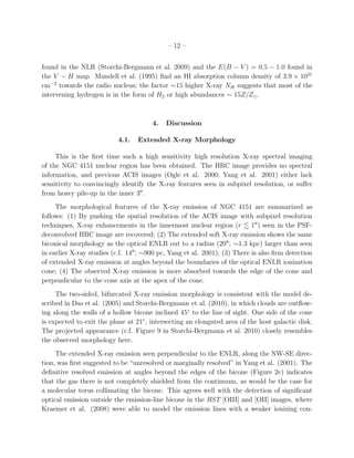 – 12 –


found in the NLR (Storchi-Bergmann et al. 2009) and the E(B − V ) = 0.5 − 1.0 found in
the V − H map. Mundell et al. (1995) ﬁnd an HI absorption column density of 3.9 × 1021
cm−2 towards the radio nucleus; the factor ∼15 higher X-ray NH suggests that most of the
intervening hydrogen is in the form of H2 or high abundances ∼ 15Z/Z⊙.



                                       4.   Discussion

                           4.1.   Extended X-ray Morphology

     This is the ﬁrst time such a high sensitivity high resolution X-ray spectral imaging
of the NGC 4151 nuclear region has been obtained. The HRC image provides no spectral
information, and previous ACIS images (Ogle et al. 2000; Yang et al. 2001) either lack
sensitivity to convincingly identify the X-ray features seen in subpixel resolution, or suﬀer
from heavy pile-up in the inner 3′′ .
     The morphological features of the X-ray emission of NGC 4151 are summarized as
follows: (1) By pushing the spatial resolution of the ACIS image with subpixel resolution
techniques, X-ray enhancements in the innermost nuclear region (r 1′′ ) seen in the PSF-
deconvolved HRC image are recovered; (2) The extended soft X-ray emission shows the same
biconical morphology as the optical ENLR out to a radius (20′′ ; ∼1.3 kpc) larger than seen
in earlier X-ray studies (c.f. 14′′ ; ∼900 pc, Yang et al. 2001); (3) There is also ﬁrm detection
of extended X-ray emission at angles beyond the boundaries of the optical ENLR ionization
cone; (4) The observed X-ray emission is more absorbed towards the edge of the cone and
perpendicular to the cone axis at the apex of the cone.
     The two-sided, bifurcated X-ray emission morphology is consistent with the model de-
scribed in Das et al. (2005) and Storchi-Bergmann et al. (2010), in which clouds are outﬂow-
ing along the walls of a hollow bicone inclined 45◦ to the line of sight. One side of the cone
is expected to exit the plane at 21◦ , intersecting an elongated area of the host galactic disk.
The projected appearance (c.f. Figure 9 in Storchi-Bergmann et al. 2010) closely resembles
the observed morphology here.
     The extended X-ray emission seen perpendicular to the ENLR, along the NW-SE direc-
tion, was ﬁrst suggested to be “unresolved or marginally resolved” in Yang et al. (2001). The
deﬁnitive resolved emission at angles beyond the edges of the bicone (Figure 2c) indicates
that the gas there is not completely shielded from the continuum, as would be the case for
a molecular torus collimating the bicone. This agrees well with the detection of signiﬁcant
optical emission outside the emission-line bicone in the HST [OIII] and [OII] images, where
Kraemer et al. (2008) were able to model the emission lines with a weaker ionizing con-
 