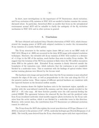 – 16 –


     In short, more investigations on the importance of UV ﬂuorescence, shock excitation,
and X-ray excitation of H2 emission in NGC 4151 are needed to further examine the caveats
discussed above. In particular, theoretical eﬀort on models that focus on the astrophysical
environment around AGN will be valuable to clarify the ambiguity of the H2 excitation
mechanism in NGC 4151 and in other systems in general.



                                    5.   Conclusions

     We have obtained and analyzed deep Chandra observation of NGC 4151, which demon-
strated the imaging power of ACIS with subpixel resolution to resolve the circumnuclear
X-ray emission of a nearby Seyfert galaxy.
    The X-ray structures in the nuclear region (inner 300 pc) seen in our HRC study of
NGC 4151 (Wang et al. 2009) are recovered in the deep ACIS image with subpixel resolution
techniques. Moreover, the extended soft X-ray emission of NGC 4151 reaches to a distance
of ∼1.3 kpc to the SW of the nucleus, much farther than seen in earlier X-ray studies. We
suggest that the terminus of the NE X-ray emission is likely where the NE outﬂow encounters
dense ISM in the galactic disk. Extended X-ray emission is ﬁrmly detected outside the
boundaries of the ionization cone, which indicates that the continuum is not completely
blocked by a molecular torus. This is consistent with the ﬁndings of optical studies where
nuclear ionizing photons were ﬁltered by the bi-cone wind.
     The hardness ratio image and spectral ﬁts show that the X-ray emission is more absorbed
towards the edges of the cone, as well as perpendicular to the cone axis along the P.A. of
the putative nuclear torus. These regions of diﬀerent spectral hardness are consistent with
the expected features in the biconical outﬂow models.
     X-ray emission shows the highest hardness ratio in the innermost region, spatially co-
incident with the near-infrared resolved H2 emission and the dusty spirals revealed in the
HST (V − H) color map. All three features possibly trace the cold material feeding the
central SMBH. The agreement between the observed H2 line ﬂux and the predicted value
from X-ray-irradiated molecular cloud models supports photo-excitation by the X-ray radi-
ation from the active nucleus, which is not blocked by a molecular torus in this direction.
However, with current data, the contribution from UV ﬂuorescence or collisional excitation
cannot be ruled out.
    The X-rays from the AGN also explain the recent non-detection of CO gas (Dumas et al.
2010) in contrast to the presence of 107 −109 M⊙ molecular hydrogen gas (Storchi-Bergmann et al.
2009). The total H2 mass derived from the X-ray observation agrees with that expected from
 