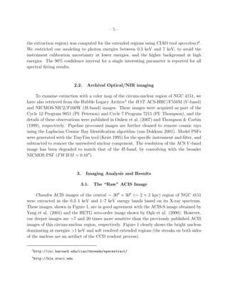 –5–


the extraction region) was computed for the extended regions using CIAO tool specextract4 .
We restricted our modeling to photon energies between 0.3 keV and 7 keV, to avoid the
instrument calibration uncertainty at lower energies, and the higher background at high
energies. The 90% conﬁdence interval for a single interesting parameter is reported for all
spectral ﬁtting results.



                             2.2.   Archival Optical/NIR imaging

    To examine extinction with a color map of the circum-nuclear region of NGC 4151, we
have also retrieved from the Hubble Legacy Archive5 the HST ACS-HRC/F550M (V -band)
and NICMOS-NIC2/F160W (H-band) images. These images were acquired as part of the
Cycle 12 Program 9851 (PI: Peterson) and Cycle 7 Program 7215 (PI: Thompson), and the
details of these observations were published in Onken et al. (2007) and Thompson & Corbin
(1999), respectively. Pipeline processed images are further cleaned to remove cosmic rays
using the Laplacian Cosmic Ray Identiﬁcation algorithm (van Dokkum 2001). Model PSFs
were generated with the TinyTim tool (Krist 1995) for the speciﬁc instrument and ﬁlter, and
subtracted to remove the unresolved nuclear component. The resolution of the ACS V -band
image has been degraded to match that of the H-band, by convolving with the broader
NICMOS PSF (F W HM = 0.16′′ ).



                              3.    Imaging Analysis and Results

                                3.1.   The “Raw” ACIS Image

     Chandra ACIS images of the central ∼ 30′′ × 30′′ (∼ 2 × 2 kpc) region of NGC 4151
were extracted in the 0.3–1 keV and 1–7 keV energy bands based on its X-ray spectrum.
These images, shown in Figure 1, are in good agreement with the ACIS-S image obtained by
Yang et al. (2001) and the HETG zero-order image shown by Ogle et al. (2000). However,
our deeper images are ∼7 and 20 times more sensitive than the previously published ACIS
images of this circum-nuclear region, respectively. Figure 1 clearly shows the bright nucleus
dominating at energies >1 keV and soft resolved extended regions (the streaks on both sides
of the nucleus are an artifact of the CCD readout process).

  4
      http://cxc.harvard.edu/ciao/threads/specextract/
  5
      http://hla.stsci.edu
 