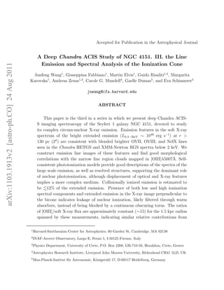 Accepted for Publication in the Astrophysical Journal


                                                    A Deep Chandra ACIS Study of NGC 4151. III. the Line
                                                     Emission and Spectral Analysis of the Ionization Cone
arXiv:1103.1913v2 [astro-ph.CO] 24 Aug 2011




                                               Junfeng Wang1 , Giuseppina Fabbiano1 , Martin Elvis1 , Guido Risaliti1,2 , Margarita
                                              Karovska1 , Andreas Zezas1,3 , Carole G. Mundell4 , Gaelle Dumas5 , and Eva Schinnerer5

                                                                                   juwang@cfa.harvard.edu


                                                                                         ABSTRACT


                                                        This paper is the third in a series in which we present deep Chandra ACIS-
                                                    S imaging spectroscopy of the Seyfert 1 galaxy NGC 4151, devoted to study
                                                    its complex circum-nuclear X-ray emission. Emission features in the soft X-ray
                                                    spectrum of the bright extended emission (L0.3−2keV ∼ 1040 erg s−1 ) at r >
                                                    130 pc (2′′ ) are consistent with blended brighter OVII, OVIII, and NeIX lines
                                                    seen in the Chandra HETGS and XMM-Newton RGS spectra below 2 keV. We
                                                    construct emission line images of these features and ﬁnd good morphological
                                                                                                                              ˚
                                                    correlations with the narrow line region clouds mapped in [OIII]λ5007A. Self-
                                                    consistent photoionization models provide good descriptions of the spectra of the
                                                    large scale emission, as well as resolved structures, supporting the dominant role
                                                    of nuclear photoionization, although displacement of optical and X-ray features
                                                    implies a more complex medium. Collisionally ionized emission is estimated to
                                                    be 12% of the extended emission. Presence of both low and high ionization
                                                    spectral components and extended emission in the X-ray image perpendicular to
                                                    the bicone indicates leakage of nuclear ionization, likely ﬁltered through warm
                                                    absorbers, instead of being blocked by a continuous obscuring torus. The ratios
                                                    of [OIII]/soft X-ray ﬂux are approximately constant (∼15) for the 1.5 kpc radius
                                                    spanned by these measurements, indicating similar relative contributions from

                                              1
                                                  Harvard-Smithsonian Center for Astrophysics, 60 Garden St, Cambridge, MA 02138
                                              2
                                                  INAF-Arcetri Observatory, Largo E, Fermi 5, I-50125 Firenze, Italy
                                              3
                                                  Physics Department, University of Crete, P.O. Box 2208, GR-710 03, Heraklion, Crete, Greece
                                              4
                                                  Astrophysics Research Institute, Liverpool John Moores University, Birkenhead CH41 1LD, UK
                                              5
                                                  Max-Planck-Institut f¨ r Astronomie, K¨nigstuhl 17, D-69117 Heidelberg, Germany
                                                                       u                o
 