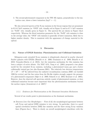 – 10 –


  3. The second photoionized component in the NW–SE regions, perpendicular to the ion-
     ization cone, shows a lower ionization (log U ∼ −1).


     We also extracted spectra of the X-ray emission in the bicone regions that are prominent
in 0.3–0.7 keV emission (or “OVII” rich, visually red in Figure 5) and in 0.7–1 keV emission
(or “NeIX” rich, visually green in Figure 5). The spectral ﬁts are shown in Figure 13a,b
respectively. Whereas the ﬁtted ionization parameter for the “NeIX” rich emission is close
to the average value, the “OVII” rich emission is generally of lower ionization, likely due to
higher number density. This is consistent with the appearance of clumpy material in the
optical.



                                      3.   Discussion

  3.1.    Nature of ENLR Emission: Photoionization and Collisional Ionization

      Kiloparsec-scale extended X-ray emission is ubiquitously observed in nearby obscured
Seyfert galaxies with ENLRs (Bianchi et al. 2006; Guainazzi et al. 2009; Bianchi et al.
2010; Gonzalez-Martin et al. 2010), but the ionization mechanism for this emission has
been a subject of active debate. For NGC 4151, Yang et al. (2001) proposed a two phase
model for the extended X-ray emission, including a photoionized warm gas and a hotter
collisionally ionized gas (see also Komossa 2001). The relatively low electron temperatures
(T ∼ 104 − −105 K) inferred from the radiative recombination continua (RRC; see Liedahl
1999 for review) and the line ratios from the He-like triplets strongly support the presence
of a photoionized component (Ogle et al. 2000; Schurch et al. 2004; Kraemer et al. 2005).
However, does the observed soft spectrum entirely consist of photoionized emission, or does
collisional ionization become more important than the photoionization mechanism beyond
the nuclear region (Armentrout et al. 2007)?



         3.1.1. Evidences for Photoionization as the Dominant Ionization Mechanism

    Several of our results point to photoionization as the dominant mechanism.


   • Emission Line Gas Morphologies — First of all, the morphological agreement between
     soft X-ray and optical [OIII] emission is very strong. In particular, there is a good
     spatial correlation between [OIII] line emission and the three strong X-ray emission
     lines (Figures 6a-c). There is clearly an overall morphological coincidence with the
 
