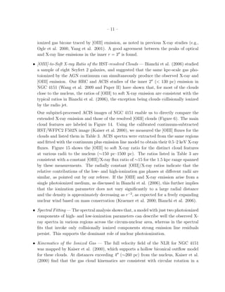 – 11 –


  ionized gas bicone traced by [OIII] emission, as noted in previous X-ray studies (e.g.,
  Ogle et al. 2000, Yang et al. 2001). A good agreement between the peaks of optical
  and X-ray line emissions in the inner r = 3′′ is found.

• [OIII]-to-Soft X-ray Ratio of the HST-resolved Clouds — Bianchi et al. (2006) studied
  a sample of eight Seyfert 2 galaxies, and suggested that the same kpc-scale gas pho-
  toionized by the AGN continuum can simultaneously produce the observed X-ray and
  [OIII] emission. Our HRC and ACIS studies of the inner 2′′ (< 130 pc) emission in
  NGC 4151 (Wang et al. 2009 and Paper II) have shown that, for most of the clouds
  close to the nucleus, the ratios of [OIII] to soft X-ray emission are consistent with the
  typical ratios in Bianchi et al. (2006), the exception being clouds collisionally ionized
  by the radio jet.
  Our subpixel-processed ACIS images of NGC 4151 enable us to directly compare the
  extended X-ray emission and those of the resolved [OIII] clouds (Figure 6). The main
  cloud features are labeled in Figure 14. Using the calibrated continuum-subtracted
  HST/WFPC2 F502N image (Kaiser et al. 2000), we measured the [OIII] ﬂuxes for the
  clouds and listed them in Table 3. ACIS spectra were extracted from the same regions
  and ﬁtted with the continuum plus emission line model to obtain their 0.5–2 keV X-ray
  ﬂuxes. Figure 15 shows the [OIII] to soft X-ray ratio for the distinct cloud features
  at various radii to the nucleus (∼150 pc–1500 pc). The ratios listed in Table 3 are
  consistent with a constant [OIII]/X-ray ﬂux ratio of ∼15 for the 1.5 kpc range spanned
  by these measurements. The radially constant [OIII]/X-ray ratios indicate that the
  relative contributions of the low- and high-ionization gas phases at diﬀerent radii are
  similar, as pointed out by our referee. If the [OIII] and X-ray emission arise from a
  single photoionized medium, as discussed in Bianchi et al. (2006), this further implies
  that the ionization parameter does not vary signiﬁcantly to a large radial distance
  and the density is approximately decreasing as r −2 , as expected for a freely expanding
  nuclear wind based on mass conservation (Kraemer et al. 2000; Bianchi et al. 2006).

• Spectral Fitting — The spectral analysis shows that, a model with just two photoionized
  components of high- and low-ionization parameters can describe well the observed X-
  ray spectra in various regions across the circum-nuclear area, whereas in the spectral
  ﬁts that invoke only collisionally ionized components strong emission line residuals
  persist. This supports the dominant role of nuclear photoionization.

• Kinematics of the Ionized Gas — The full velocity ﬁeld of the NLR for NGC 4151
  was mapped by Kaiser et al. (2000), which supports a hollow biconical outﬂow model
  for these clouds. At distances exceeding 4′′ (∼260 pc) from the nucleus, Kaiser et al.
  (2000) ﬁnd that the gas cloud kinematics are consistent with circular rotation in a
 