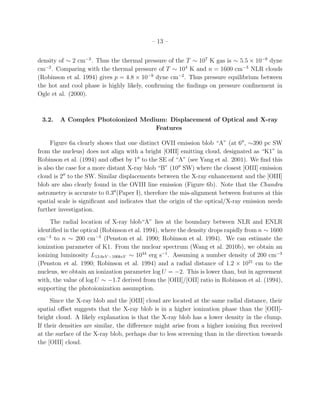 – 13 –


density of ∼ 2 cm−3 . Thus the thermal pressure of the T ∼ 107 K gas is ∼ 5.5 × 10−9 dyne
cm−2 . Comparing with the thermal pressure of T ∼ 104 K and n = 1600 cm−3 NLR clouds
(Robinson et al. 1994) gives p = 4.8 × 10−9 dyne cm−2 . Thus pressure equilibrium between
the hot and cool phase is highly likely, conﬁrming the ﬁndings on pressure conﬁnement in
Ogle et al. (2000).



 3.2.   A Complex Photoionized Medium: Displacement of Optical and X-ray
                                   Features

      Figure 6a clearly shows that one distinct OVII emission blob “A” (at 6′′ , ∼390 pc SW
from the nucleus) does not align with a bright [OIII] emitting cloud, designated as “K1” in
Robinson et al. (1994) and oﬀset by 1′′ to the SE of “A” (see Yang et al. 2001). We ﬁnd this
is also the case for a more distant X-ray blob “B” (10′′ SW) where the closest [OIII] emission
cloud is 2′′ to the SW. Similar displacements between the X-ray enhancement and the [OIII]
blob are also clearly found in the OVIII line emission (Figure 6b). Note that the Chandra
astrometry is accurate to 0.3′′ (Paper I), therefore the mis-alignment between features at this
spatial scale is signiﬁcant and indicates that the origin of the optical/X-ray emission needs
further investigation.
     The radial location of X-ray blob“A” lies at the boundary between NLR and ENLR
identiﬁed in the optical (Robinson et al. 1994), where the density drops rapidly from n ∼ 1600
cm−3 to n ∼ 200 cm−3 (Penston et al. 1990; Robinson et al. 1994). We can estimate the
ionization parameter of K1. From the nuclear spectrum (Wang et al. 2010b), we obtain an
ionizing luminosity L13.6eV −100keV ∼ 1044 erg s−1 . Assuming a number density of 200 cm−3
(Penston et al. 1990; Robinson et al. 1994) and a radial distance of 1.2 × 1021 cm to the
nucleus, we obtain an ionization parameter log U = −2. This is lower than, but in agreement
with, the value of log U ∼ −1.7 derived from the [OIII]/[OII] ratio in Robinson et al. (1994),
supporting the photoionization assumption.
     Since the X-ray blob and the [OIII] cloud are located at the same radial distance, their
spatial oﬀset suggests that the X-ray blob is in a higher ionization phase than the [OIII]-
bright cloud. A likely explanation is that the X-ray blob has a lower density in the clump.
If their densities are similar, the diﬀerence might arise from a higher ionizing ﬂux received
at the surface of the X-ray blob, perhaps due to less screening than in the direction towards
the [OIII] cloud.
 