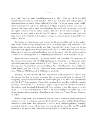 – 15 –


et al. 2000; Das et al. 2005; Storchi-Bergmann et al. 2009). Thus part of the host ISM
is likely illuminated by the AGN radiation. Our X-ray work ﬁnds that multiple phases of
photoionized gas are present in the ENLR of NGC 4151. The ﬁtting results for the “OVII”
rich (red in Figure 5) and “NeIX” rich (green in Figure 5) regions indicate that there is a
range of ionizations, with a lower ionization phase associated with the clumpy clouds and
the higher ionization with the diﬀuse outﬂow. There is a lowest ionization (log U ∼ −2)
component at larger radii in the SW and NE sectors. This component may come from
high density material in the host disk plane, perhaps the nuclear spirals, illuminated by the
nuclear radiation.
     We further note that interactions between the biconical outﬂow and the host galaxy
ISM, similar to the radio jet–cloud interaction in the nuclear region, may contribute to the
heating of any hot gas present in the host disk. Currently there is no evidence in the gas
kinematics that supports any strong interaction (Kaiser et al. 2000). However, as we discuss
below, there is some morphological evidence that, at the largest radii, the outﬂow runs into
a clump in the inhomogeneous ISM and perhaps results in local shock heating of the gas.
     Figure 16 gives a large scale (1 arcmin×1 arcmin) view of the key ISM components in
the circum-nuclear region of NGC 4151, illustrating the directions of the kinematic major
axis of the host galaxy (green solid line; P.A.∼22◦ , Pedlar et al. 1992; Mundell et al. 1999),
the large scale “weak fat bar” (green dotted line; P.A.∼130◦ ; Mundell & Shone 1999), the
ENLR bicone (cyan line; P.A.∼65◦ , Evans et al. 1993), and the distribution of HI (Mundell
et al. 1999) and CO (Dumas et al. 2010) gas, respectively.
     In Paper I we noted that the NE soft X-ray emission reaches as far as 12′′ (780 pc) from
the nucleus, but that the surface brightness then decreases signiﬁcantly by a factor of 5.
Comparing the continuum-subtracted Hα emission (Knapen et al. 2004) with the extended
soft (0.3–1 keV) X-ray emission (Figure 17a), the ionized gas traced by bright Hα emission
is mainly located in the r ∼ 10′′ biconical region along the NE–SW direction centered on
the nucleus, which also closely follows the soft X-ray emission. An arc-like feature in the Hα
image (∼ 15′′ × 2′′ ) is clearly present at the r = 10′′ location (Figure 16) at the edge of the
X-ray emission, and the northern CO gas lane is also found here (Figure 17b, and Dumas et
al. 2010).
     Figure 17b provides a multiwavelength, enlarged view of this region, showing the spatial
relations between the soft X-ray emission, the Hα, the CO gas lanes, and the HI distribution
(Mundell & Shone 1999). The termination of the NE X-ray emission appears to be closely
associated with the presence of the dense cold neutral material (traced by the CO and HI
emission) in the galactic disk. No similar feature is seen to the SW of the nucleus.
 