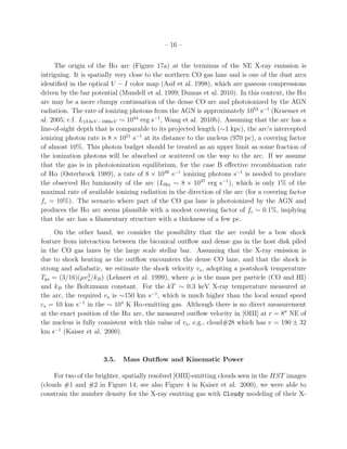 – 16 –


     The origin of the Hα arc (Figure 17a) at the terminus of the NE X-ray emission is
intriguing. It is spatially very close to the northern CO gas lane and is one of the dust arcs
identiﬁed in the optical V − I color map (Asif et al. 1998), which are gaseous compressions
driven by the bar potential (Mundell et al. 1999; Dumas et al. 2010). In this context, the Hα
arc may be a more clumpy continuation of the dense CO arc and photoionized by the AGN
radiation. The rate of ionizing photons from the AGN is approximately 1053 s−1 (Kraemer et
al. 2005; c.f. L13.6eV −100keV ∼ 1044 erg s−1 , Wang et al. 2010b). Assuming that the arc has a
line-of-sight depth that is comparable to its projected length (∼1 kpc), the arc’s intercepted
ionizing photon rate is 8 × 1051 s−1 at its distance to the nucleus (970 pc), a covering factor
of almost 10%. This photon budget should be treated as an upper limit as some fraction of
the ionization photons will be absorbed or scattered on the way to the arc. If we assume
that the gas is in photoionization equilibrium, for the case B eﬀective recombination rate
of Hα (Osterbrock 1989), a rate of 8 × 1049 s−1 ionizing photons s−1 is needed to produce
the observed Hα luminosity of the arc (LHα ∼ 8 × 1037 erg s−1 ), which is only 1% of the
maximal rate of available ionizing radiation in the direction of the arc (for a covering factor
fc = 10%). The scenario where part of the CO gas lane is photoionized by the AGN and
produces the Hα arc seems plausible with a modest covering factor of fc ∼ 0.1%, implying
that the arc has a ﬁlamentary structure with a thickness of a few pc.
     On the other hand, we consider the possibility that the arc could be a bow shock
feature from interaction between the biconical outﬂow and dense gas in the host disk piled
in the CO gas lanes by the large scale stellar bar. Assuming that the X-ray emission is
due to shock heating as the outﬂow encounters the dense CO lane, and that the shock is
strong and adiabatic, we estimate the shock velocity vs , adopting a postshock temperature
                 2
Tps = (3/16)(µvs /kB ) (Lehnert et al. 1999), where µ is the mass per particle (CO and HI)
and kB the Boltzmann constant. For the kT ∼ 0.3 keV X-ray temperature measured at
the arc, the required vs is ∼150 km s−1 , which is much higher than the local sound speed
cs = 10 km s−1 in the ∼ 104 K Hα-emitting gas. Although there is no direct measurement
at the exact position of the Hα arc, the measured outﬂow velocity in [OIII] at r = 8′′ NE of
the nucleus is fully consistent with this value of vs , e.g., cloud#28 which has v = 190 ± 32
km s−1 (Kaiser et al. 2000).



                      3.5.   Mass Outﬂow and Kinematic Power

     For two of the brighter, spatially resolved [OIII]-emitting clouds seen in the HST images
(clouds #1 and #2 in Figure 14; see also Figure 4 in Kaiser et al. 2000), we were able to
constrain the number density for the X-ray emitting gas with Cloudy modeling of their X-
 