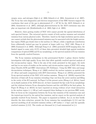 –3–


oxygen, neon, and nitrogen (Ogle et al. 2000; Schurch et al. 2004; Armentrout et al. 2007).
The X-ray line ratio diagnostics and electron temperatures of the RRC features support the
conclusion that most of the gas is photoionized (T ∼ 104 K) by the AGN (Schurch et al.
2004; Armentrout et al. 2007), although photoexcitation by the AGN continuum may also
play an important role (Kinkhabwalla et al. 2003, Ogle et al. 2003).
     However, these grating studies of NGC 4151 cannot provide the spatial distribution of
each spectral feature. The extracted spectra consist of both nuclear emission and extended
emission from various physical scales. Therefore, based on the high resolution spectra alone,
one cannot exclude that the photoionized emission may be associated with the bright narrow-
line region (NLR) gas clouds close to the nucleus (≪ 100 pc), while a signiﬁcant contribution
from collisionally ionized gas may be present at larger radii (e.g., NGC 1365, Wang et al.
2009, Guainazzi et al. 2009). Although Yang et al. (2001) presented ACIS imaging data, the
limited signal to noise ratio (S/N) of these data prevented detailed high spatial resolution
comparisons of optical [OIII] and X-ray morphology, or the spectral analysis of X-ray emission
from the spatially resolved features.
     The X-ray emission mechanisms in this prototypical Seyfert 1 galaxy deserve further
investigation with high quality X-ray data that allow spatially resolved spectral analysis of
the circum-nuclear region. This is the aim of the study presented in this paper, the sixth
and last in our series of studies on the nuclear and circum-nuclear region of NGC 4151 using
deep Chandra ACIS and HRC observations (PI: Fabbiano). Using the HRC data and image
deconvolution techniques, Wang et al. (2009) resolved the nuclear emission on spatial scale
of ∼30 pc and made comparisons with HST observations. Wang et al. (2010a) presented the
X-ray spectral analysis of the NGC 4151 nuclear emission. Wang et al. (2010b) reported the
discovery of faint soft X-ray emission extending 2 kpc out from the active nucleus and ﬁlling
in the cavity of the H I material. In Paper I of the present series (Wang et al. 2011a), based
on in-depth analysis of the ACIS data set, we have examined the kpc scale X-ray morphology
and the relations between X-ray absorption features and the cold ISM in the host galaxy. In
Paper II (Wang et al. 2011b) we have reported on strong evidence of jet–cloud interaction
in the nuclear region (r ≤ 130 pc) and compared these ﬁndings to our previous HRC study.
Here we focus on the comparison between the X-ray line emission of the ionization cone and
the ionized gas traced by the optical line emission, and we report on the spectral analysis of
spatially resolved X-ray features. The paper is organized as follows. In § 2, we ﬁrst brieﬂy
describe the data reduction, present the X-ray emission line morphologies (§ 2.1) and the
spectral modeling of all extended emission within a 30′′ -radius (∼ 2 kpc) and the spatially
resolved emission (§ 2.2). The results are discussed in § 3 and summarized in § 4.
 