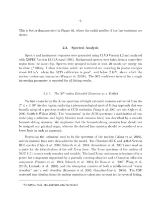 –6–


This is better demonstrated in Figure 6d, where the radial proﬁles of the line emissions are
shown.



                                      2.2.   Spectral Analysis

     Spectra and instrument responses were generated using CIAO Version 4.2 and analyzed
with XSPEC Version 12.6 (Arnaud 1996). Background spectra were taken from a source-free
region from the same chip. Spectra were grouped to have at least 20 counts per energy bin
to allow χ2 ﬁtting. Unless otherwise noted, we restricted our modeling to photon energies
above 0.3 keV, where the ACIS calibration is good1, and below 2 keV, above which the
nuclear continuum dominates (Wang et al. 2010b). The 90% conﬁdence interval for a single
interesting parameter is reported for all ﬁtting results.



                        2.2.1. The 30′′ -radius Extended Emission as a Testbed

    We ﬁrst characterize the X-ray spectrum of bright extended emission extracted from the
2 ≤ r ≤ 30′′ circular region, exploring a phenomenological spectral ﬁtting approach that was
 ′′

broadly adopted in previous studies at CCD resolution (Yang et al. 2001; see also Ogle et al.
2000, Smith & Wilson 2001). The “continuum” in the ACIS spectrum (a combination of true
underlying continuum and highly blended weak emission lines) was described by a smooth
bremsstrahlung emission. We emphasize that the bremsstrahlung emission here should not
be assigned any physical origin, whereas the derived line emission should be considered as a
lower limit in such an approach.
     Repeating the technique used to ﬁt the spectrum of the nucleus (Wang et al. 2010),
narrow emission lines were then added to the model. The Chandra HETG and XMM-Newton
RGS spectra (Ogle et al. 2000; Schurch et al. 2004; Armentrout et al. 2007) were used as
a guide for the identiﬁcation of the soft X-ray lines. The X-ray spectrum of the nucleus of
NGC 4151 is notoriously complex and variable. The hard X-ray continuum is dominated by a
power law component suppressed by a partially covering absorber and a Compton reﬂection
component (Weaver et al. 1994; Schurch et al. 2004; De Rosa et al. 2007; Wang et al.
2010b; Lubinski et al. 2010), and the absorption consists of both a mildly-ionized “warm
absorber” and a cold absorber (Kraemer et al. 2005; Gonz´lez-Mart´ 2008). The PSF
                                                              a         ın
scattered contribution from the nuclear emission is taken into account in the spectral ﬁtting,

      1
          See http://cxc.cfa.harvard.edu/cal/Acis/
 