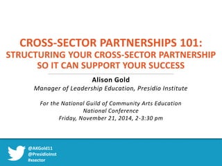 CROSS-SECTOR PARTNERSHIPS 101: 
STRUCTURING YOUR CROSS-SECTOR PARTNERSHIP 
SO IT CAN SUPPORT YOUR SUCCESS 
Alison Gold 
Manager of Leadership Education, Presidio Institute 
For the National Guild of Community Arts Education 
National Conference 
Friday, November 21, 2014, 2-3:30 pm 
@AKGold11 
@PresidioInst 
#xsector 
 