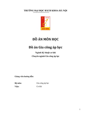 1
TRƯỜNG ĐẠI HỌC BÁCH KHOA HÀ NỘI
ĐỒ ÁN MÔN HỌC
Đồ án Gia công áp lực
Ngành Kỹ thuật cơ khí
Chuyên ngành Gia công áp lực
Giảng viên hướng dẫn:
Bộ môn: Gia công áp lực
Viện: Cơ khí
 