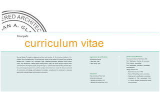 Principal’s


              curriculum vitae
Norman Glavas, Principal, is a registered architect and member of the American Institute of Ar-       registration & certification:      professional affiliations:
chitects. Since the beginning of his architectural career he has worked for various firms including   Architecture license               American Institute of Architects (AIA)
Bankers Trust, J. Gordon Carr Associates, Peter Chipouras Associates, Raymond Irrera & Asso-          • New York, 1986                   Port Washington chamber of commerce
ciates and Westerman & Miller before starting NGA in 1998. Mr. Glavas designs projects with a         • New Jersey, 1997                 CCNY alumni association
commitment to the highest quality design through a sophisticated urderstanding of client objec-                                          Port Washington education foundation
tives, technological requirements and the complex demands of user needs. Mr. Glavas’ command                                             Board Member
of construction technology and budgetary Knowledge compliments his sensitivity to corporate                                              Village of flower hill
goals while creating unique and dramatic enviroments.                                                                                    •   Elected trustee since 1996
                                                                                                      education:                         •   Flower hill building review committee
                                                                                                      City university of New York,       •   Chairman of re-codification committee
                                                                                                      School of architecture             •   Chairman of 75th anniversary ( F.H )
                                                                                                      • Bachelor of science, 1972            St. Francis Hospital institutional review
                                                                                                      • Bachelor of architecture, 1973       board member.
 