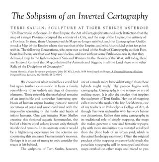 The Solipsism of an Inverted Cartography
TERRI SAULIN: SCULPTURE AT TIGER S TRIKES AS TEROID
“On Exactitude in Science…In that Empire, the Art of Cartography attained such Perfection that the
map of a single Province occupied the entirety of a City, and the map of the Empire, the entirety of
a Province. In time, those Unconscionable Maps no longer satisfied, and the Cartographers Guilds
struck a Map of the Empire whose size was that of the Empire, and which coincided point for point
with it. The following Generations, who were not so fond of the Study of Cartography as their Fore-
bears had been, saw that vast Map was Useless, and not without some Pitilessness was it, that they
delivered it up to the Inclemencies of Sun and Winters. In the Deserts of the West, still today, there
are Tattered Ruins of that Map, inhabited by Animals and Beggars; in all the Land there is no other
Relic of the Disciplines of Geography.”
Suarez Miranda, Viajes de varones prudentes, Libro IV, XLV, Lerida, 1658 from Jorge Luis Borges, A Universal History of Infamy,
Penguin Books, London, 1975 ISBNo-14-003959-7

         We encounter what resembles a coral bed                   are of a much more benevolent origin than these
but upon further examination it bears a family                     hybrids might imply. The process begins with
resemblance to an unholy marriage of disparate                     cartography. Cartography is the science or art of
elements. These resemble the exoskeletal remains                   making maps. It is also the catalyst that inspires
of an impossible and somewhat harrowing sym-                       the sculpture of Terri Saulin. Her use of mapping
biosis of human organs hosting parasitic natural                   calls to mind the work of the late Ree Morton, one
accretions of coral and wood combined with the                     of my teachers at Philadelphia College of Art, al-
impossible sprouting of the limbs and heads of                     though Terri was unfamiliar with her work before
infant humans. One can imagine Mary Shelley                        our discussions. Rather than using cartography in
creating this fictional aquatic homunculus, the                    its traditional role of simply mapping, the maps
bed of a bizarre coral colony known only through                   she makes generate a new and fantastic topogra-
its calcified remains. In its animate state it would               phy with more similarities to a mutated coral bed
be a frightening experience for the scientist en-                  than the plant beds of an urban yard, which is
countering this undersea Frankenstein’s monster.                   the actual landscape examined. Often the original
Perhaps it is an act of mercy to only consider the                 product of the mapping process which breeds the
traces it left behind.                                             porcelain topography will be remapped and those
         The sculptures of Terri Saulin, however,                  maps overlaid on other maps and traced to pro-
 