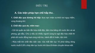 ĐIỀU TRỊ
A. Các biện pháp hạn chế hấp thu .
1. Chất độc qua đường hô hấp: đưa nạn nhân ra khỏi nơi nguy hiểm,
vùng thoáng khí.
2. Chất độc qua da, niêm mạc:
- Cởi bỏ quần áo bẩn lẫn hóa chất độc, tắm rửa bằng xối nước ấm và xà
phòng, gội đầu. Chú ý nếu có nhiều người cùng bị ngộ độc hóa chất thì
phải xối nước đồng loạt cùng một lúc, tránh để trì hoãn, đợi chờ.
- Rửa mắt khi chất độc bắn vào: rửa mắt liên tục 15 phút bằng dòng
nước muối 0,9% chảy liên tục trước khi đưa đi khám chuyên khoa mắt.
 