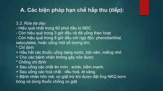 A. Các biện pháp hạn chế hấp thu (tiếp):
3.3. Rửa dạ dày:
- Hiệu quả nhất trong 60 phút đầu bị NĐC
- Còn hiệu quả trong 3 giờ đầu và đã uống than hoạt
- Còn hiệu quả trong 8 giờ đầu với ngộ độc: phenobarbital,
salycylates, hoặc uống một số lượng lớn.
* Chỉ định:
+ Hầu hết các thuốc uống dạng nước, bột viên, miếng nhỏ
+ Cho các bệnh nhân không gây nôn được
* Chống chỉ định:
+ Sau uống các chất ăn mòn : acids, kiềm mạnh.
+ Sau uống các hoá chất : dầu hoả, ét xăng.
+ Bệnh nhân hôn mê, co giật trừ khi được đặt ống NKQ bơm
bóng và dùng thuốc chống co giật
 