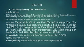 ĐIỀU TRỊ
B. Các biện pháp tăng thải trừ độc chất:
Lợi tiểu tích cực:
Chỉ định: ngộ độc các loại độc chất được đào thải qua đường tiết niệu: Gardenal, Seduxen…,
hoặc tình trạng tiêu cơ vân trong ngộ độc (ong đốt, rắn hổ mang cắn…).
Chống chỉ định: suy tim, suy thận thể thiểu niệu hoặc vô niệu.
Thực hiện: Truyền dịch với tốc độ 150-200ml/giờ ở người lớn, 20 -
100ml/giờ ở trẻ em, theo dõi lượng nước tiểu theo giờ nếu không đạt
100-200 ml/ giờ cho người lớn và 2-4 ml/kg cân nặng cho trẻ em thì
cho thêm thuốc lợi tiểu mạnh (furosemide). Điều chỉnh lượng dịch
truyền và thuốc lợi tiểu theo theo lượng nước tiểu/giờ.
Lọc ngoài thận: khi lợi tiểu tích cực không có tác dụng, BN suy thận: HD, CVVH...
Lọc hấp phụ: NDC Paraquat...
Thay huyết tương: NĐC các chất có tỷ lệ gắn với Protein huyết tương cao.
 